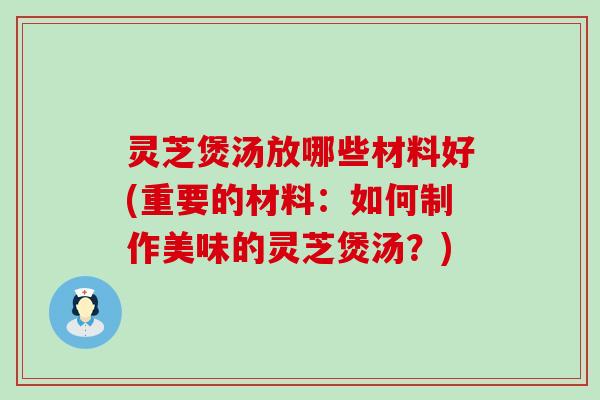 灵芝煲汤放哪些材料好(重要的材料：如何制作美味的灵芝煲汤？)