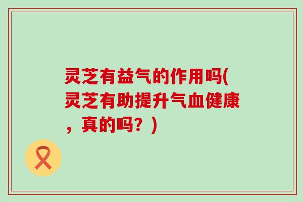 灵芝有益气的作用吗(灵芝有助提升气健康，真的吗？)