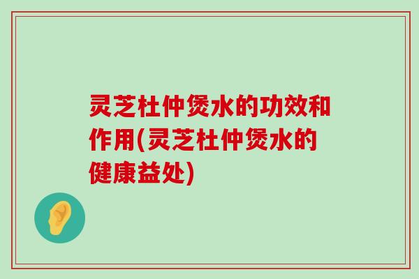 灵芝杜仲煲水的功效和作用(灵芝杜仲煲水的健康益处)