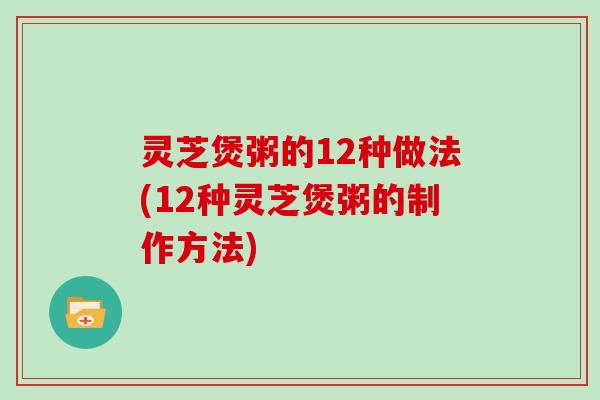 灵芝煲粥的12种做法(12种灵芝煲粥的制作方法)