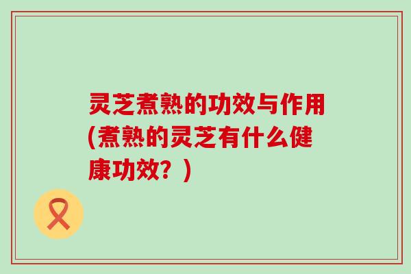 灵芝煮熟的功效与作用(煮熟的灵芝有什么健康功效？)