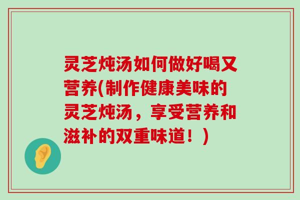 灵芝炖汤如何做好喝又营养(制作健康美味的灵芝炖汤，享受营养和滋补的双重味道！)