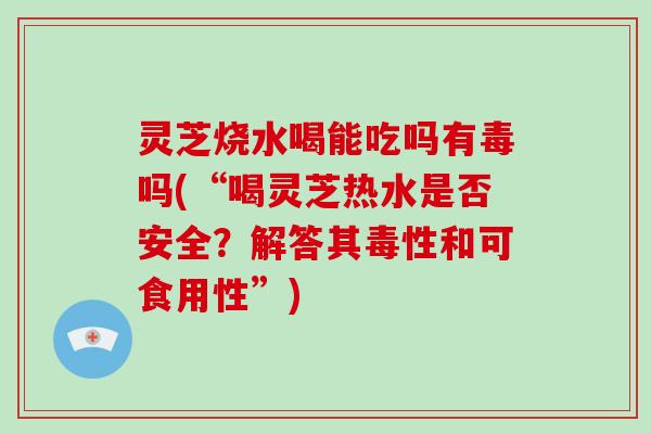 灵芝烧水喝能吃吗有毒吗(“喝灵芝热水是否安全？解答其毒性和可食用性”)