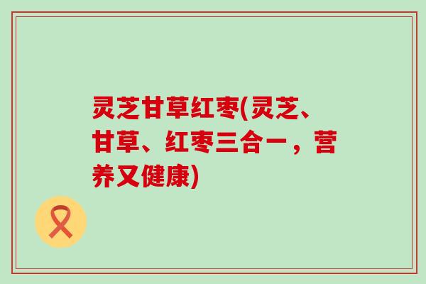 灵芝甘草红枣(灵芝、甘草、红枣三合一，营养又健康)