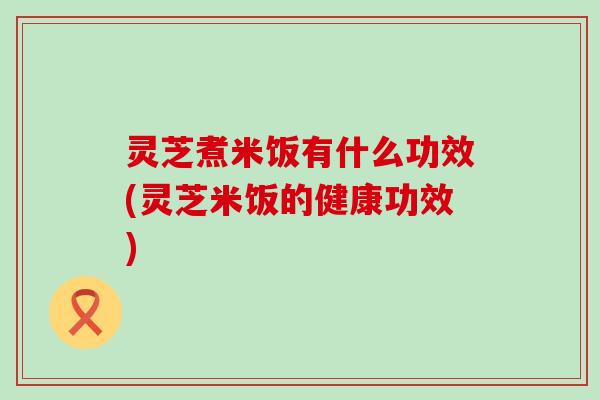 灵芝煮米饭有什么功效(灵芝米饭的健康功效)