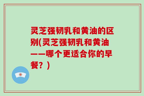 灵芝强韧乳和黄油的区别(灵芝强韧乳和黄油——哪个更适合你的早餐？)