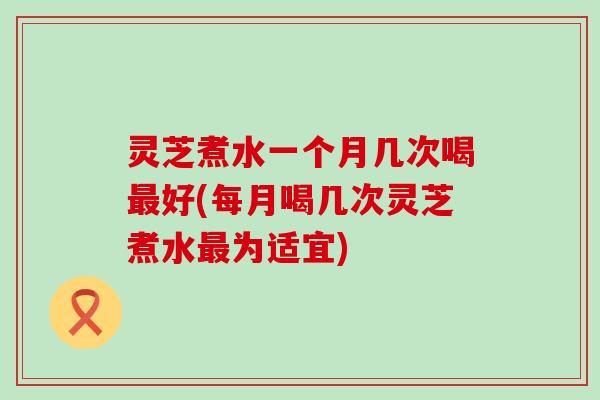 灵芝煮水一个月几次喝好(每月喝几次灵芝煮水为适宜)