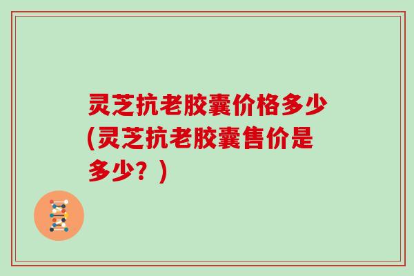 灵芝抗老胶囊价格多少(灵芝抗老胶囊售价是多少？)