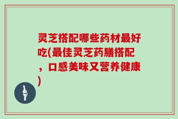 灵芝搭配哪些药材好吃(佳灵芝药膳搭配，口感美味又营养健康)