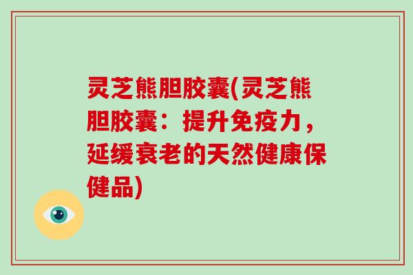 灵芝熊胆胶囊(灵芝熊胆胶囊：提升免疫力，延缓的天然健康保健品)