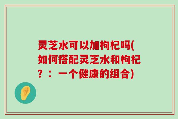 灵芝水可以加枸杞吗(如何搭配灵芝水和枸杞？：一个健康的组合)