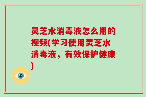 灵芝水消毒液怎么用的视频(学习使用灵芝水消毒液，有效保护健康)