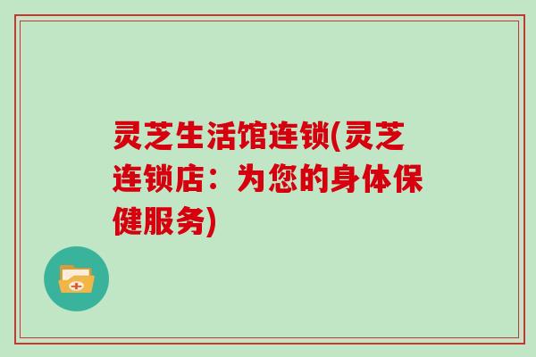 灵芝生活馆连锁(灵芝连锁店：为您的身体保健服务)