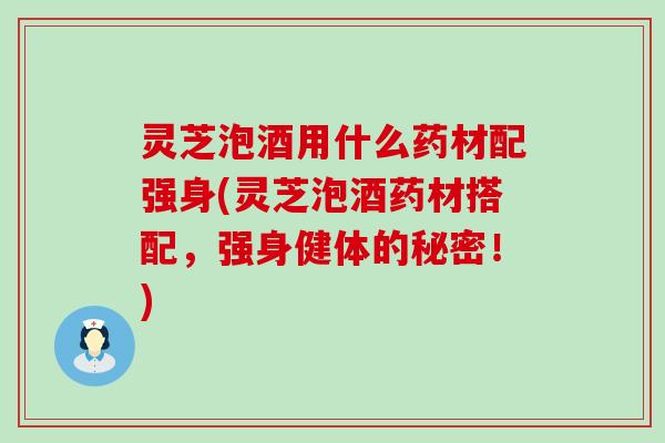 灵芝泡酒用什么药材配强身(灵芝泡酒药材搭配，强身健体的秘密！)