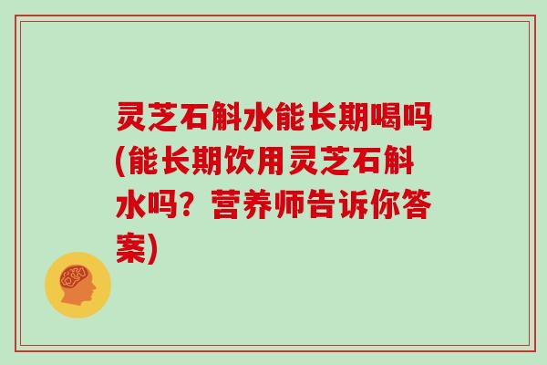 灵芝石斛水能长期喝吗(能长期饮用灵芝石斛水吗？营养师告诉你答案)