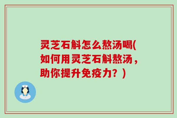 灵芝石斛怎么熬汤喝(如何用灵芝石斛熬汤，助你提升免疫力？)