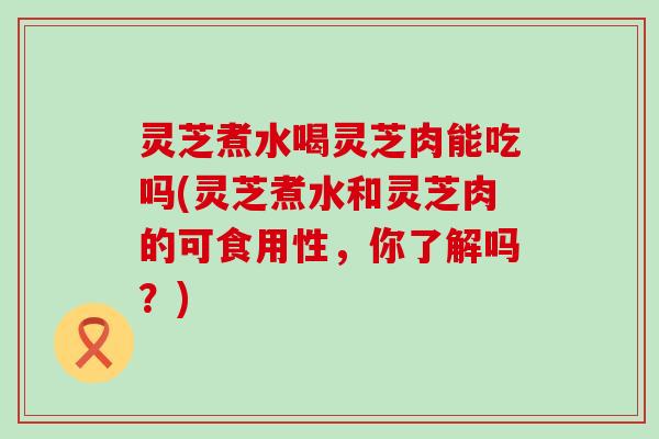 灵芝煮水喝灵芝肉能吃吗(灵芝煮水和灵芝肉的可食用性，你了解吗？)