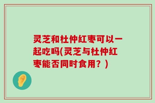 灵芝和杜仲红枣可以一起吃吗(灵芝与杜仲红枣能否同时食用？)