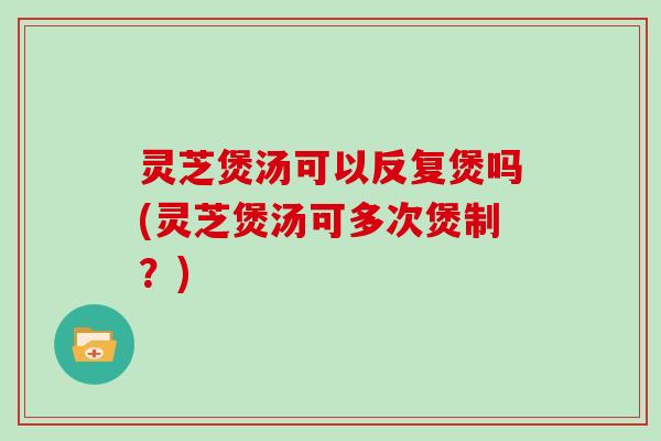 灵芝煲汤可以反复煲吗(灵芝煲汤可多次煲制？)