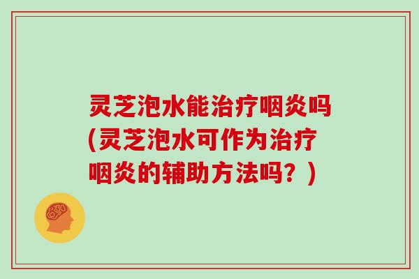 灵芝泡水能吗(灵芝泡水可作为的辅助方法吗？)