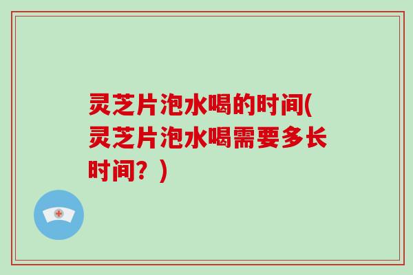 灵芝片泡水喝的时间(灵芝片泡水喝需要多长时间？)