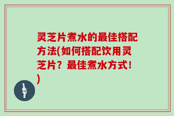 灵芝片煮水的佳搭配方法(如何搭配饮用灵芝片？佳煮水方式！)