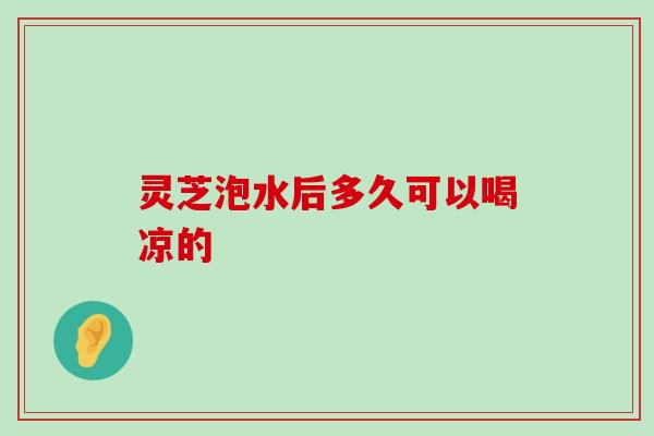 灵芝泡水后多久可以喝凉的