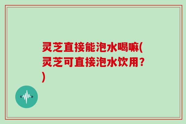 灵芝直接能泡水喝嘛(灵芝可直接泡水饮用？)