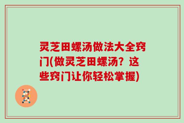 灵芝田螺汤做法大全窍门(做灵芝田螺汤？这些窍门让你轻松掌握)