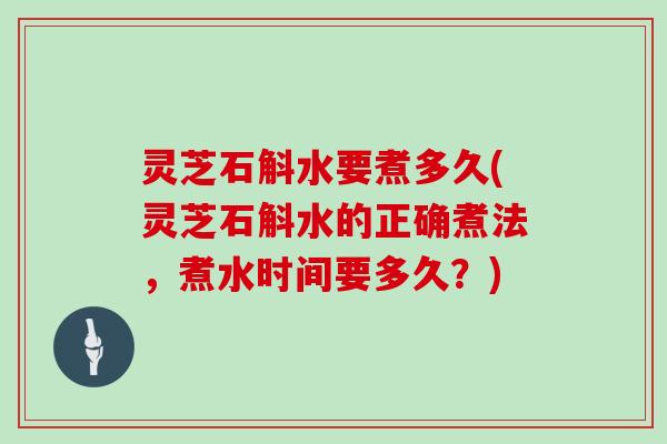 灵芝石斛水要煮多久(灵芝石斛水的正确煮法，煮水时间要多久？)