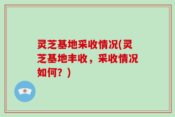 灵芝基地采收情况(灵芝基地丰收，采收情况如何？)