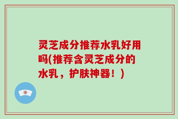 灵芝成分推荐水乳好用吗(推荐含灵芝成分的水乳，护肤神器！)