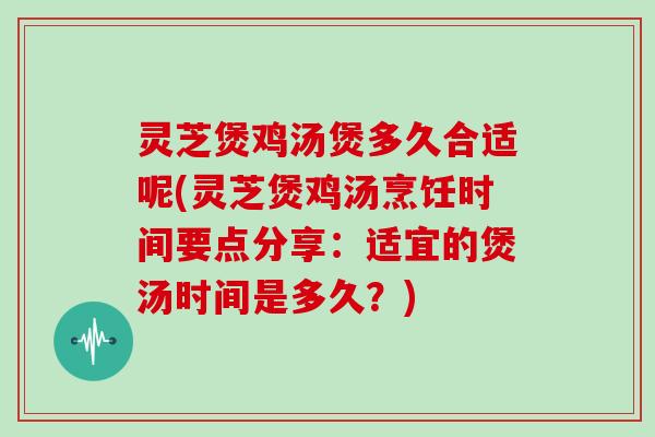 灵芝煲鸡汤煲多久合适呢(灵芝煲鸡汤烹饪时间要点分享：适宜的煲汤时间是多久？)