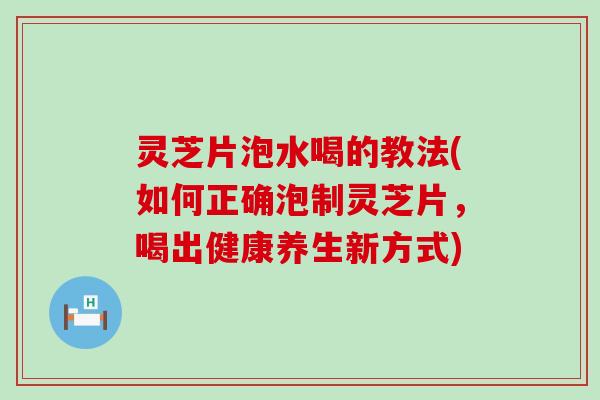 灵芝片泡水喝的教法(如何正确泡制灵芝片，喝出健康养生新方式)