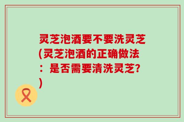 灵芝泡酒要不要洗灵芝(灵芝泡酒的正确做法：是否需要清洗灵芝？)