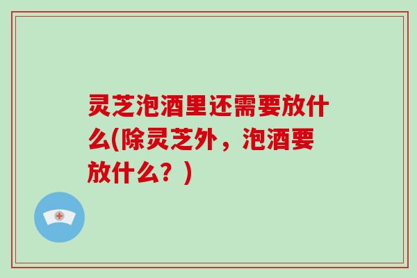 灵芝泡酒里还需要放什么(除灵芝外，泡酒要放什么？)