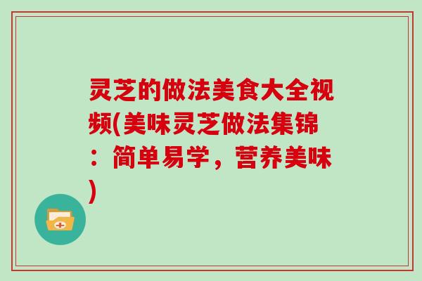 灵芝的做法美食大全视频(美味灵芝做法集锦：简单易学，营养美味)