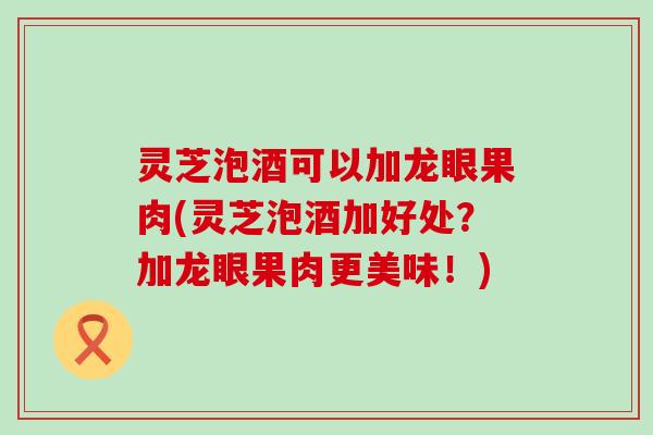 灵芝泡酒可以加龙眼果肉(灵芝泡酒加好处？加龙眼果肉更美味！)