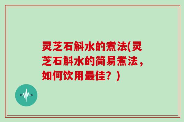 灵芝石斛水的煮法(灵芝石斛水的简易煮法，如何饮用佳？)