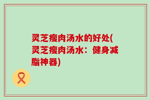 灵芝瘦肉汤水的好处(灵芝瘦肉汤水：健身减脂神器)