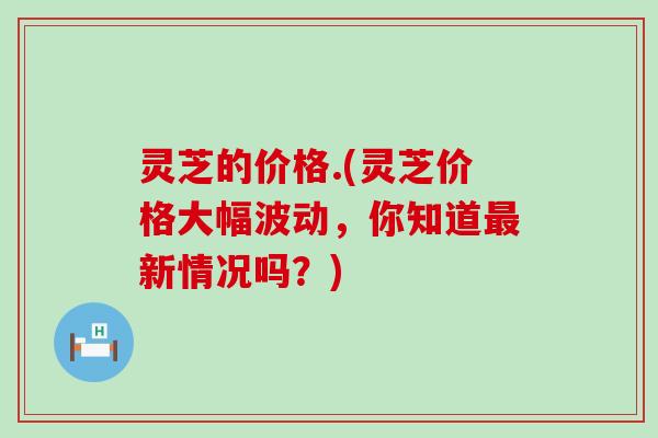 灵芝的价格.(灵芝价格大幅波动，你知道新情况吗？)