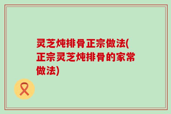 灵芝炖排骨正宗做法(正宗灵芝炖排骨的家常做法)