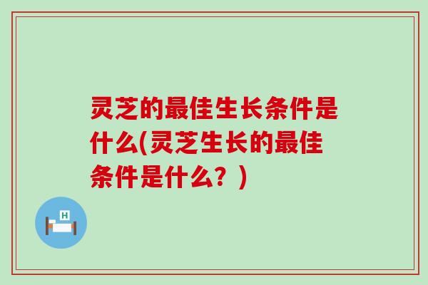 灵芝的佳生长条件是什么(灵芝生长的佳条件是什么？)