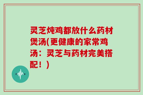 灵芝炖鸡都放什么药材煲汤(更健康的家常鸡汤：灵芝与药材完美搭配！)