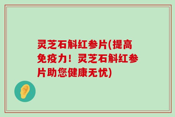 灵芝石斛红参片(提高免疫力！灵芝石斛红参片助您健康无忧)