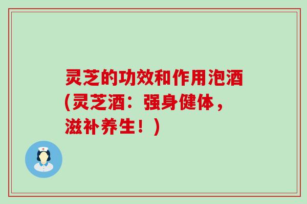 灵芝的功效和作用泡酒(灵芝酒：强身健体，滋补养生！)