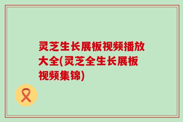 灵芝生长展板视频播放大全(灵芝全生长展板视频集锦)