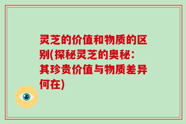 灵芝的价值和物质的区别(探秘灵芝的奥秘：其珍贵价值与物质差异何在)