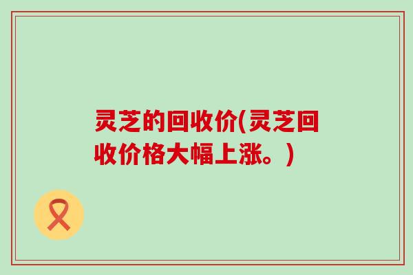 灵芝的回收价(灵芝回收价格大幅上涨。)