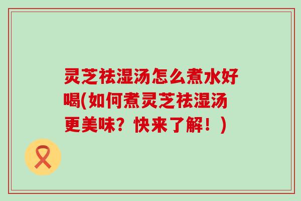 灵芝祛湿汤怎么煮水好喝(如何煮灵芝祛湿汤更美味？快来了解！)